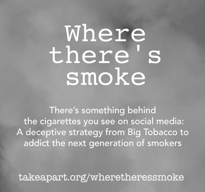 There's something behind the cigarettes you see on social media: A deceptive strategy from Big Tobacco to addict the next generation of smokers. TakeApart.org/WhereTheresSmoke